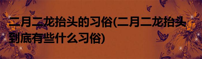 二月二龙抬头的习俗(二月二龙抬头到底有些什么习俗)